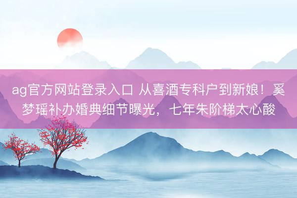 ag官方网站登录入口 从喜酒专科户到新娘！奚梦瑶补办婚典细节曝光，七年朱阶梯太心酸