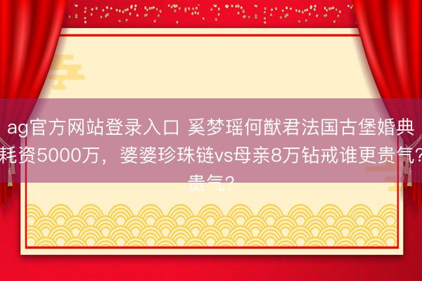 ag官方网站登录入口 奚梦瑶何猷君法国古堡婚典耗资5000万,婆婆珍珠链vs母亲8万钻戒谁更贵气?