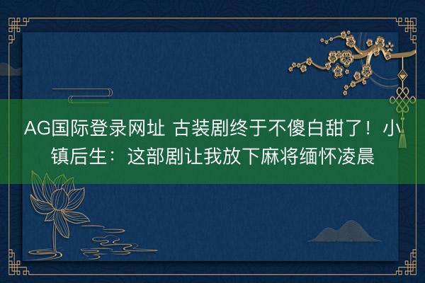 AG国际登录网址 古装剧终于不傻白甜了!小镇后生:这部剧让我放下麻将缅怀凌晨