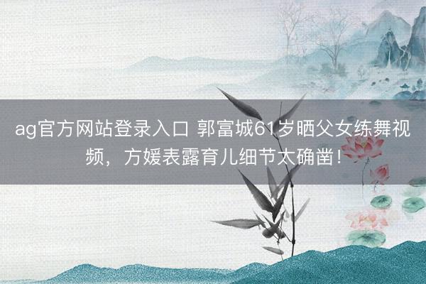 ag官方网站登录入口 郭富城61岁晒父女练舞视频,方媛表露育儿细节太确凿!