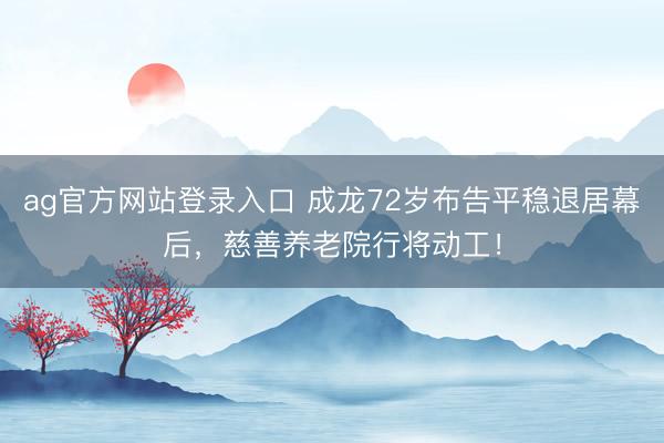 ag官方网站登录入口 成龙72岁布告平稳退居幕后，慈善养老院行将动工！