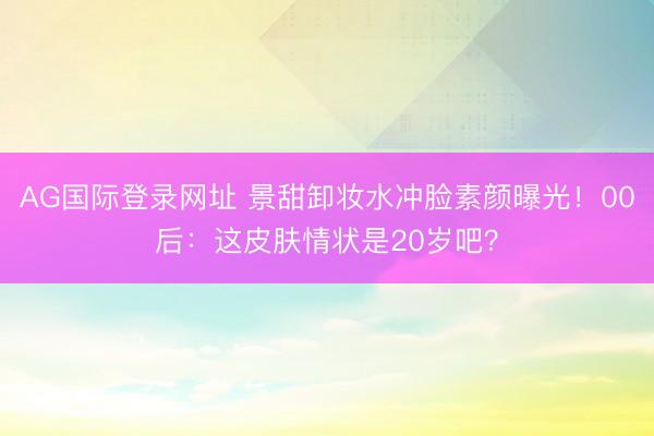AG国际登录网址 景甜卸妆水冲脸素颜曝光！00后：这皮肤情状是20岁吧？