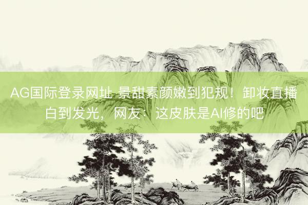 AG国际登录网址 景甜素颜嫩到犯规！卸妆直播白到发光，网友：这皮肤是AI修的吧