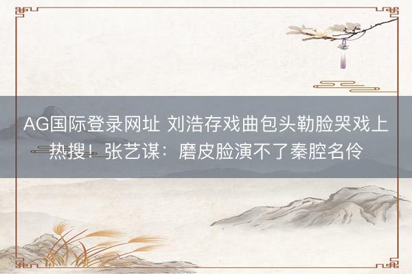 AG国际登录网址 刘浩存戏曲包头勒脸哭戏上热搜！张艺谋：磨皮脸演不了秦腔名伶