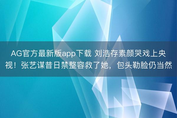 AG官方最新版app下载 刘浩存素颜哭戏上央视！张艺谋昔日禁整容救了她，包头勒脸仍当然