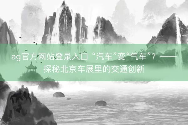 ag官方网站登录入口 “汽车”变“气车”？——探秘北京车展里的交通创新