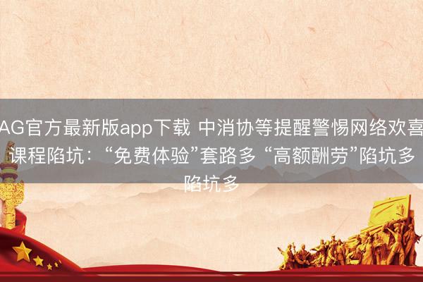 AG官方最新版app下载 中消协等提醒警惕网络欢喜课程陷坑:“免费体验”套路多 “高额酬劳”陷坑多