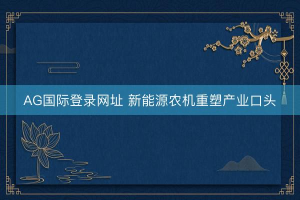 AG国际登录网址 新能源农机重塑产业口头