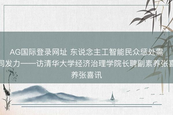 AG国际登录网址 东说念主工智能民众惩处需协同发力——访清华大学经济治理学院长聘副素养张喜讯