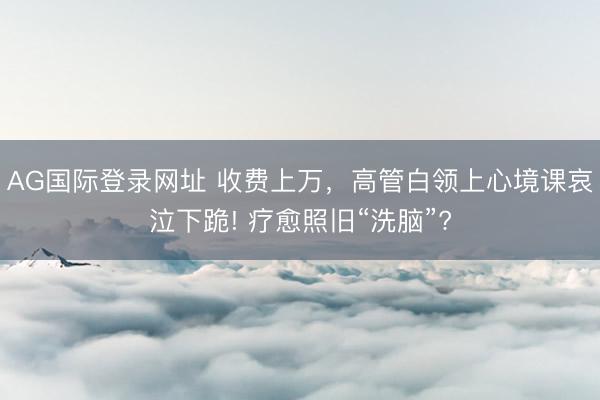 AG国际登录网址 收费上万，高管白领上心境课哀泣下跪! 疗愈照旧“洗脑”?