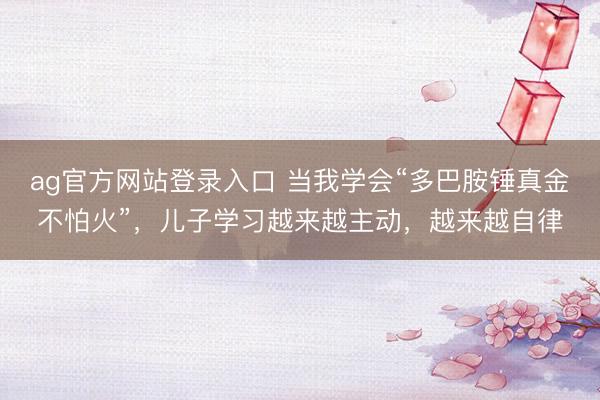 ag官方网站登录入口 当我学会“多巴胺锤真金不怕火”，儿子学习越来越主动，越来越自律