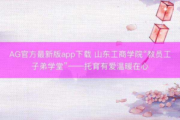 AG官方最新版app下载 山东工商学院“教员工子弟学堂”——托育有爱温暖在心