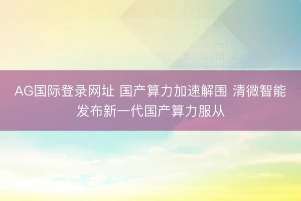 AG国际登录网址 国产算力加速解围 清微智能发布新一代国产算力服从