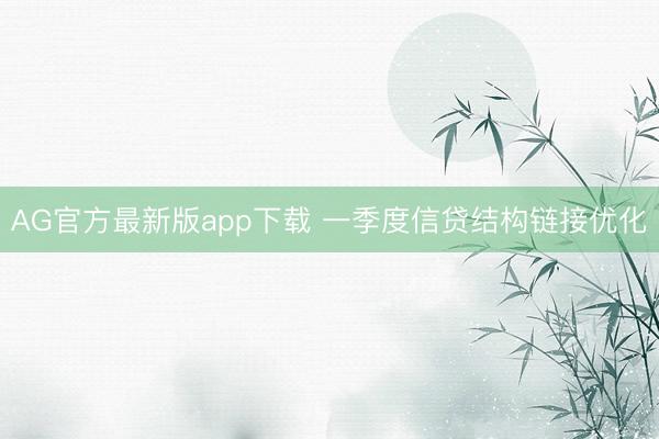 AG官方最新版app下载 一季度信贷结构链接优化
