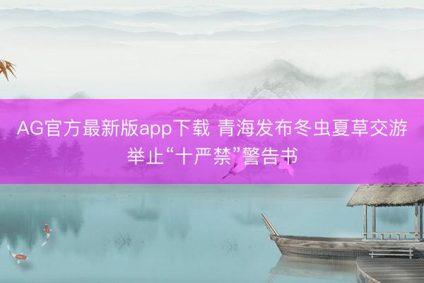 AG官方最新版app下载 青海发布冬虫夏草交游举止“十严禁”警告书