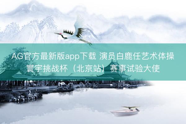 AG官方最新版app下载 演员白鹿任艺术体操寰宇挑战杯（北京站）赛事试验大使