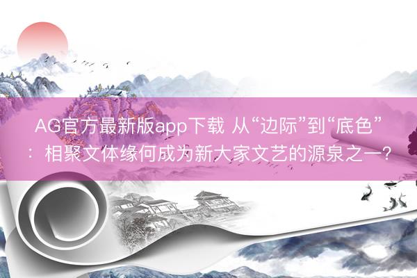 AG官方最新版app下载 从“边际”到“底色”：相聚文体缘何成为新大家文艺的源泉之一？