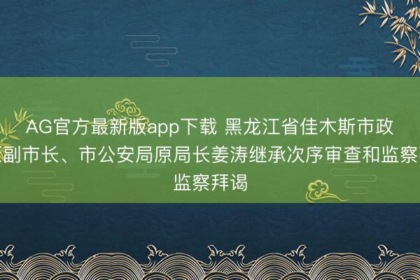 AG官方最新版app下载 黑龙江省佳木斯市政府原副市长、市公安局原局长姜涛继承次序审查和监察拜谒