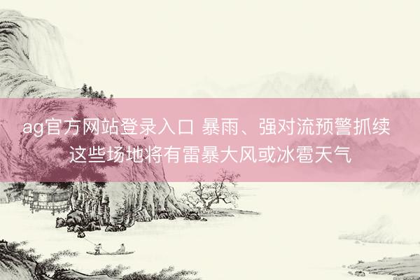 ag官方网站登录入口 暴雨、强对流预警抓续 这些场地将有雷暴大风或冰雹天气