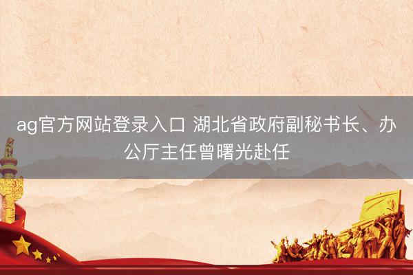 ag官方网站登录入口 湖北省政府副秘书长、办公厅主任曾曙光赴任