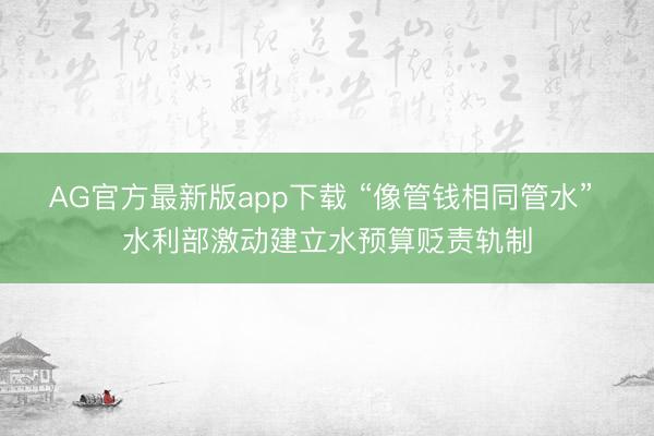 AG官方最新版app下载 “像管钱相同管水” 水利部激动建立水预算贬责轨制