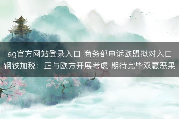 ag官方网站登录入口 商务部申诉欧盟拟对入口钢铁加税:正与欧方开展考虑 期待完毕双赢恶果