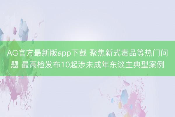 AG官方最新版app下载 聚焦新式毒品等热门问题 最高检发布10起涉未成年东谈主典型案例
