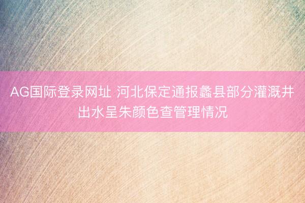 AG国际登录网址 河北保定通报蠡县部分灌溉井出水呈朱颜色查管理情况
