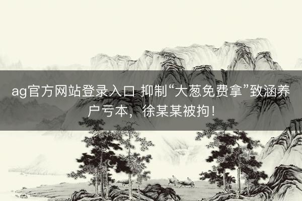 ag官方网站登录入口 抑制“大葱免费拿”致涵养户亏本，徐某某被拘！