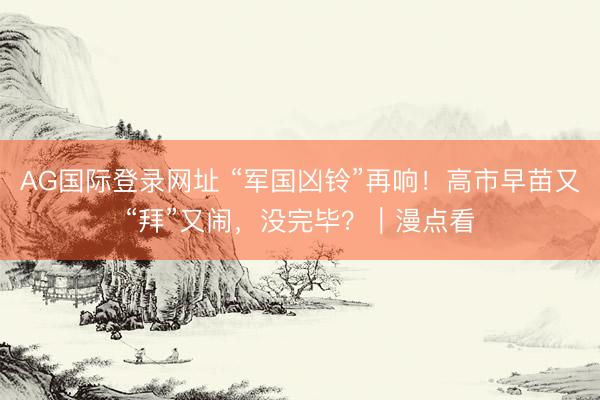 AG国际登录网址 “军国凶铃”再响！高市早苗又“拜”又闹，没完毕？｜漫点看
