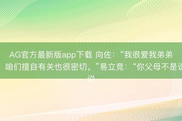 AG官方最新版app下载 向佐:“我很爱我弟弟,咱们擅自有关也很密切。”易立竞:“你父母不是说