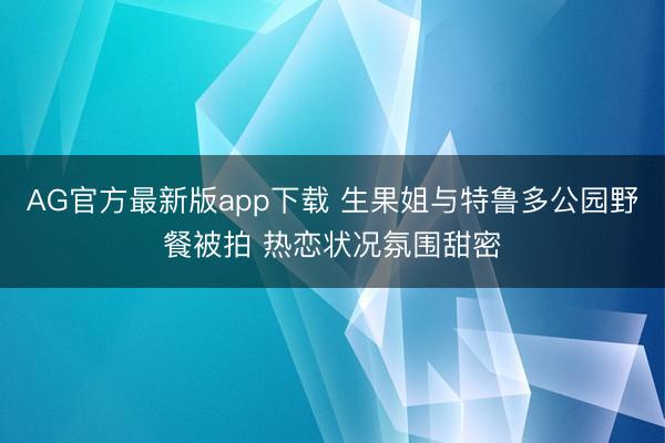 AG官方最新版app下载 生果姐与特鲁多公园野餐被拍 热恋状况氛围甜密