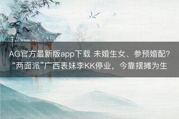 AG官方最新版app下载 未婚生女、参预婚配？“两面派”广西表妹李KK停业，今靠摆摊为生