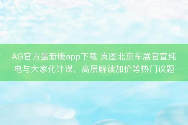 AG官方最新版app下载 岚图北京车展官宣纯电与大家化计谋,高层解读加价等热门议题