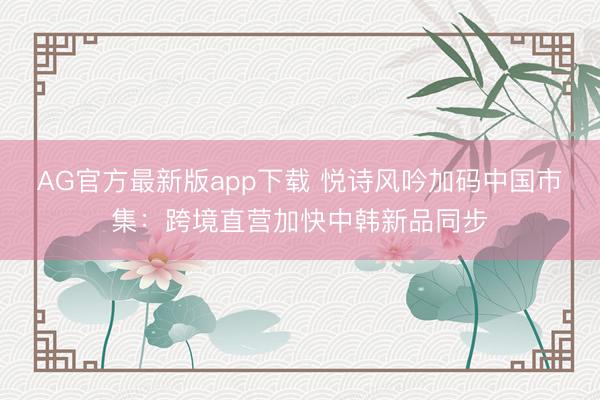 AG官方最新版app下载 悦诗风吟加码中国市集：跨境直营加快中韩新品同步