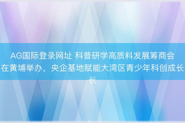 AG国际登录网址 科普研学高质料发展筹商会在黄埔举办，央企基地赋能大湾区青少年科创成长