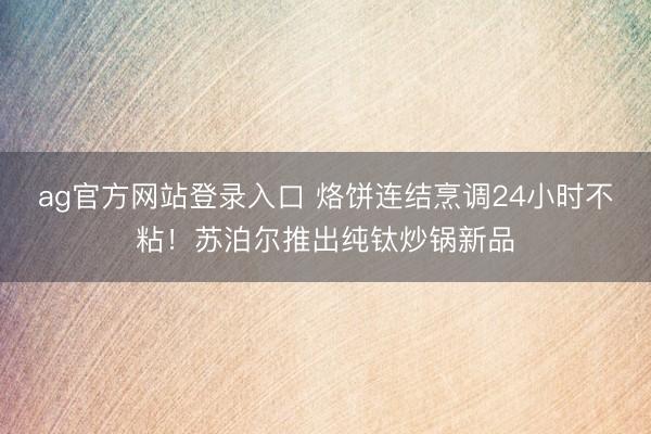 ag官方网站登录入口 烙饼连结烹调24小时不粘！苏泊尔推出纯钛炒锅新品