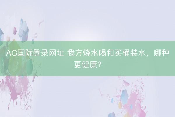 AG国际登录网址 我方烧水喝和买桶装水,哪种更健康?