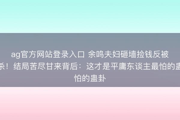 ag官方网站登录入口 余鸣夫妇砸墙捡钱反被追杀！结局苦尽甘来背后：这才是平庸东谈主最怕的蛊卦