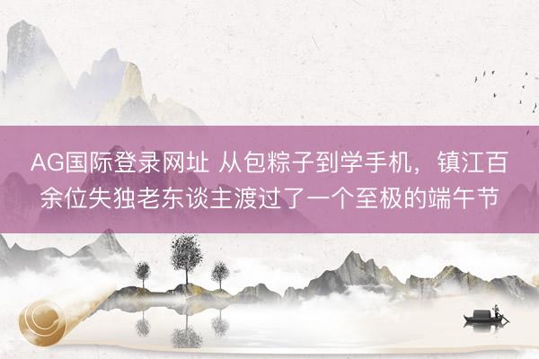 AG国际登录网址 从包粽子到学手机，镇江百余位失独老东谈主渡过了一个至极的端午节
