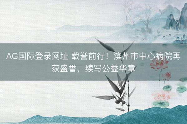 AG国际登录网址 载誉前行!滨州市中心病院再获盛誉,续写公益华章