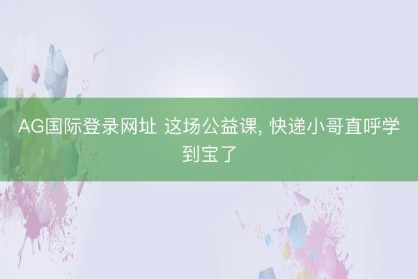 AG国际登录网址 这场公益课， 快递小哥直呼学到宝了