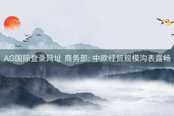 AG国际登录网址 商务部: 中欧经贸规模沟表露畅