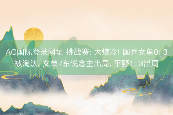 AG国际登录网址 挑战赛: 大爆冷! 国乒女单0: 3被淘汰， 女单7东说念主出局， 平野1: 3出局