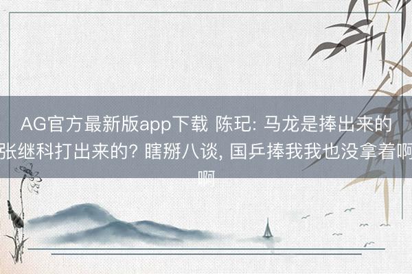 AG官方最新版app下载 陈玘: 马龙是捧出来的张继科打出来的? 瞎掰八谈, 国乒捧我我也没拿着啊
