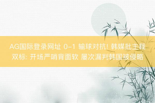 AG国际登录网址 0-1 输球对抗! 韩媒批主裁双标: 开场严哨背面软 屡次漏判韩国被侵略