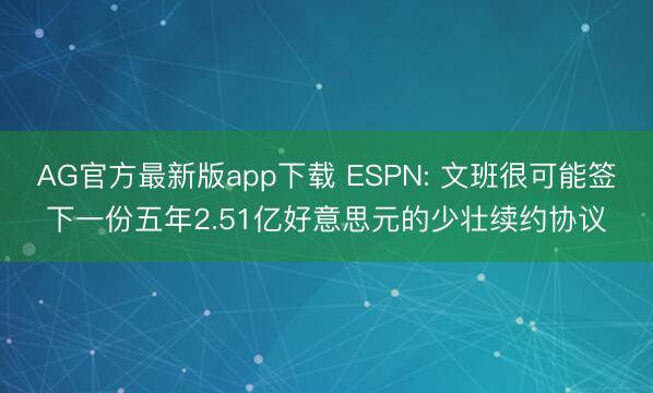AG官方最新版app下载 ESPN: 文班很可能签下一份五年2.51亿好意思元的少壮续约协议