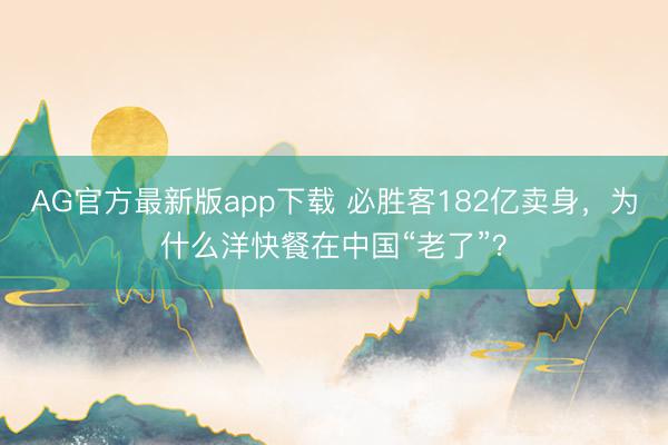 AG官方最新版app下载 必胜客182亿卖身，为什么洋快餐在中国“老了”？