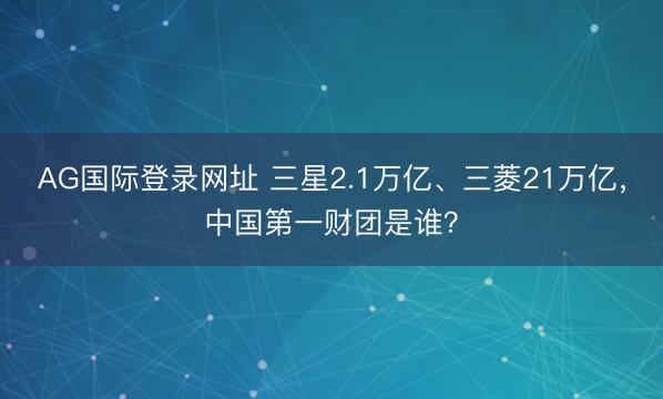 AG国际登录网址 三星2.1万亿、三菱21万亿,中国第一财团是谁?