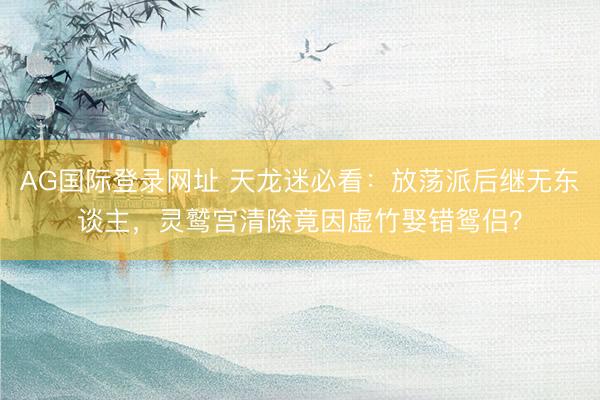 AG国际登录网址 天龙迷必看:放荡派后继无东谈主,灵鹫宫清除竟因虚竹娶错鸳侣?